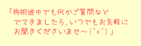 施術途中でも何かご質問などでてきましたら、いつでもお気軽にお聞かせくださいませ～（＾ｏ＾）