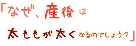 なぜ、産後は太ももが太くなってしまうのでしょう?