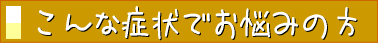 こんな症状でお悩みの方